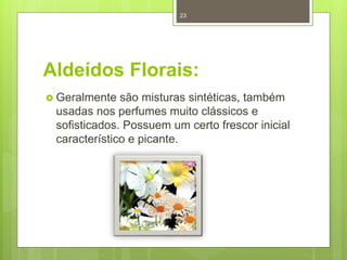 Aldeídos Florais:
 Geralmente são misturas sintéticas, também
usadas nos perfumes muito clássicos e
sofisticados. Possuem um certo frescor inicial
característico e picante.
23
 
