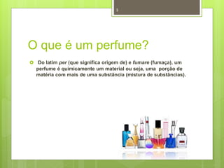 O que é um perfume?
 Do latim per (que significa origem de) e fumare (fumaça), um
perfume é quimicamente um material ou seja, uma porção de
matéria com mais de uma substância (mistura de substâncias).
3
 