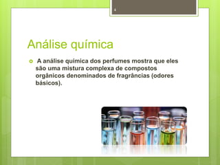 Análise química
 A análise química dos perfumes mostra que eles
são uma mistura complexa de compostos
orgânicos denominados de fragrâncias (odores
básicos).
4
 