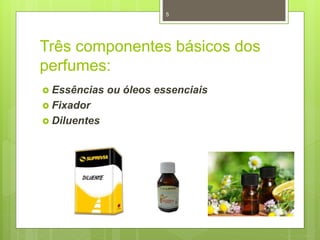 Três componentes básicos dos
perfumes:
 Essências ou óleos essenciais
 Fixador
 Diluentes
5
 