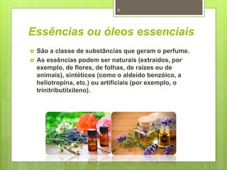 Essências ou óleos essenciais
 São a classe de substâncias que geram o perfume.
 As essências podem ser naturais (extraídos, por
exemplo, de flores, de folhas, de raízes ou de
animais), sintéticos (como o aldeído benzóico, a
heliotropina, etc.) ou artificiais (por exemplo, o
trinitributilxileno).
6
 