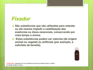 Fixador
 São substâncias que são utilizadas para retardar
ou até mesmo impedir a volatilização das
essências ou óleos essenciais, conservando por
mais tempo o aroma.
 Estas substâncias podem ser naturais (de origem
animal ou vegetal) ou artificiais (por exemplo, o
salicilato de benzila).
Volatilização: passagem de uma substância química do estado líquido ou sólido
ao estado de gás ou vapor
7
 