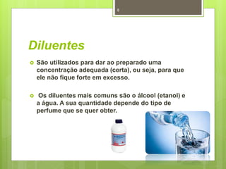 Diluentes
 São utilizados para dar ao preparado uma
concentração adequada (certa), ou seja, para que
ele não fique forte em excesso.
 Os diluentes mais comuns são o álcool (etanol) e
a água. A sua quantidade depende do tipo de
perfume que se quer obter.
8
 