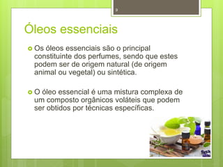 Óleos essenciais
 Os óleos essenciais são o principal
constituinte dos perfumes, sendo que estes
podem ser de origem natural (de origem
animal ou vegetal) ou sintética.
 O óleo essencial é uma mistura complexa de
um composto orgânicos voláteis que podem
ser obtidos por técnicas específicas.
9
 