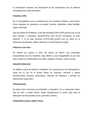 A continuación haremos una descripción de los compuestos que se obtienen
industrialmente a partir del etileno:

Polietileno (PE)

Es un termoplástico que se caracteriza por ser resistente, flexible y poco denso.
Como ejemplos de aplicación se pueden nombrar recipientes, tubos flexibles,
sogas y películas.

Hay dos clases de Polietileno; el de alta densidad (0,941-0,970 grs/ml) que se usa
para tuberías y desagües, especialmente para formas corrugadas de gran
diámetro. Y el de baja densidad (0,910-0,940 grs/ml) que se utiliza en la
fabricación de películas, cables, alambres y recubrimientos de papel.

Policloruro de vinilo

Se obtiene por adición a partir del cloruro de etileno. Sus principales
características son ser resistente, algo elástico y poco desgastable; es por esto
que se utiliza en revestimientos de suelos, paredes y tanques, caños y juntas.

POLIESTI IENO (PS)

Se obtiene a partir de estireno o fenileteno. Se caracteriza por ser transparente y
rígido por lo que se lo puede utilizar en inyección, extrusión y piezas
termoformadas (envases desechabas, interiores de heladera) y también en
aislamientos (expandido).

Poliacrilonitrilo

Se utiliza como monómero el acrilonitrilo o cianoeteno. Es un compuesto fuerte,
fácil de teñir y puede hilarse. Estas características lo hacen apto para la
fabricación de fibras textiles (orlon, cashmilon, Dralon).

Politetrafloruroeteno (teflón, fluon)
 