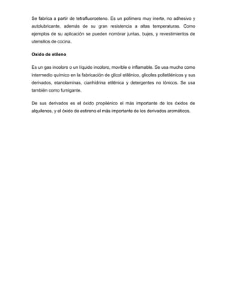 Se fabrica a partir de tetrafluoroeteno. Es un polímero muy inerte, no adhesivo y
autolubricante, además de su gran resistencia a altas temperaturas. Como
ejemplos de su aplicación se pueden nombrar juntas, bujes, y revestimientos de
utensilios de cocina.

Oxido de etileno

Es un gas incoloro o un líquido incoloro, movible e inflamable. Se usa mucho como
intermedio químico en la fabricación de glicol etilénico, glicoles polietilénicos y sus
derivados, etanolaminas, cianhidrina etilénica y detergentes no iónicos. Se usa
también como fumigante.

De sus derivados es el óxido propilénico el más importante de los óxidos de
alquilenos, y el óxido de estireno el más importante de los derivados aromáticos.
 