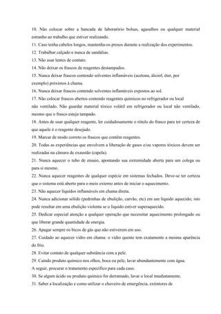 10. Não colocar sobre a bancada de laboratório bolsas, agasalhos ou qualquer material
estranho ao trabalho que estiver realizando.
11. Caso tenha cabelos longos, mantenha-os presos durante a realização dos experimentos.
12. Trabalhar calçado e nunca de sandálias.
13. Não usar lentes de contato.
14. Não deixar os frascos de reagentes destampados.
15. Nunca deixar frascos contendo solventes inflamáveis (acetona, álcool, éter, por
exemplo) próximos à chama.
16. Nunca deixar frascos contendo solventes inflamáveis expostos ao sol.
17. Não colocar frascos abertos contendo reagentes químicos no refrigerador ou local
não ventilado. Não guardar material tóxico volátil em refrigerador ou local não ventilado,
mesmo que o frasco esteja tampado.
18. Antes de usar qualquer reagente, ler cuidadosamente o rótulo do frasco para ter certeza de
que aquele é o reagente desejado.
19. Marcar de modo correto os frascos que contêm reagentes.
20. Todas as experiências que envolvem a liberação de gases e/ou vapores tóxicos devem ser
realizadas na câmara de exaustão (capela).
21. Nunca aquecer o tubo de ensaio, apontando sua extremidade aberta para um colega ou
para si mesmo.
22. Nunca aquecer reagentes de qualquer espécie em sistemas fechados. Deve-se ter certeza
que o sistema está aberto para o meio externo antes de iniciar o aquecimento.
23. Não aquecer líquidos inflamáveis em chama direta.
24. Nunca adicionar sólido (pedrinhas de ebulição, carvão, etc) em um líquido aquecido; isto
pode resultar em uma ebulição violenta se o líquido estiver superaquecido.
25. Dedicar especial atenção a qualquer operação que necessitar aquecimento prolongado ou
que liberar grande quantidade de energia.
26. Apagar sempre os bicos de gás que não estiverem em uso.
27. Cuidado ao aquecer vidro em chama: o vidro quente tem exatamente a mesma aparência
do frio.
28. Evitar contato de qualquer substância com a pele.
29. Caindo produto químico nos olhos, boca ou pele, lavar abundantemente com água.
A seguir, procurar o tratamento específico para cada caso.
30. Se algum ácido ou produto químico for derramado, lavar o local imediatamente.
31. Saber a localização e como utilizar o chuveiro de emergência, extintores de
 