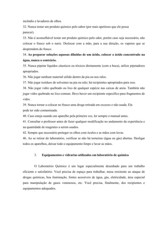 incêndio e lavadores de olhos.
32. Nunca testar um produto químico pelo sabor (por mais apetitoso que ele possa
parecer).
33. Não é aconselhável testar um produto químico pelo odor, porém caso seja necessário, não
colocar o frasco sob o nariz. Deslocar com a mão, para a sua direção, os vapores que se
desprendem do frasco.
34. Ao preparar soluções aquosas diluídas de um ácido, colocar o ácido concentrado na
água, nunca o contrário.
35. Nunca pipetar líquidos cáusticos ou tóxicos diretamente (com a boca), utilize pipetadores
apropriados.
36. Não jogar nenhum material sólido dentro da pia ou nos ralos.
37. Não jogar resíduos de solventes na pia ou ralo; há recipientes apropriados para isso.
38. Não jogar vidro quebrado ou lixo de qualquer espécie nas caixas de areia. Também não
jogar vidro quebrado no lixo comum. Deve haver um recipiente específico para fragmentos de
vidro.
39. Nunca tornar a colocar no frasco uma droga retirada em excesso e não usada. Ela
pode ter sido contaminada.
40. Caso esteja usando um aparelho pela primeira vez, ler sempre o manual antes.
41. Consultar o professor antes de fazer qualquer modificação no andamento da experiência e
na quantidade de reagentes a serem usados.
42. Sempre que necessário proteger os olhos com óculos e as mãos com luvas.
46. Ao se retirar do laboratório, verificar se não há torneiras (água ou gás) abertas. Desligar
todos os aparelhos, deixar todo o equipamento limpo e lavar as mãos.
3. Equipamentos e vidrarias utilizados em laboratório de química
O Laboratório Químico é um lugar especialmente desenhado para um trabalho
eficiente e satisfatório. Você precisa de espaço para trabalhar, mesa resistente ao ataque de
drogas químicas, boa iluminação, fontes acessíveis de água, gás, eletricidade, área especial
para manipulação de gases venenosos, etc. Você precisa, finalmente, dos recipientes e
equipamentos adequados.
 