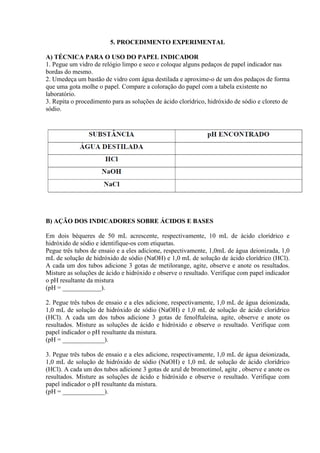 5. PROCEDIMENTO EXPERIMENTAL
A) TÉCNICA PARA O USO DO PAPEL INDICADOR
1. Pegue um vidro de relógio limpo e seco e coloque alguns pedaços de papel indicador nas
bordas do mesmo.
2. Umedeça um bastão de vidro com água destilada e aproxime-o de um dos pedaços de forma
que uma gota molhe o papel. Compare a coloração do papel com a tabela existente no
laboratório.
3. Repita o procedimento para as soluções de ácido clorídrico, hidróxido de sódio e cloreto de
sódio.
B) AÇÃO DOS INDICADORES SOBRE ÁCIDOS E BASES
Em dois béqueres de 50 mL acrescente, respectivamente, 10 mL de ácido clorídrico e
hidróxido de sódio e identifique-os com etiquetas.
Pegue três tubos de ensaio e a eles adicione, respectivamente, 1,0mL de água deionizada, 1,0
mL de solução de hidróxido de sódio (NaOH) e 1,0 mL de solução de ácido clorídrico (HCl).
A cada um dos tubos adicione 3 gotas de metilorange, agite, observe e anote os resultados.
Misture as soluções de ácido e hidróxido e observe o resultado. Verifique com papel indicador
o pH resultante da mistura
(pH = ____________).
2. Pegue três tubos de ensaio e a eles adicione, respectivamente, 1,0 mL de água deionizada,
1,0 mL de solução de hidróxido de sódio (NaOH) e 1,0 mL de solução de ácido clorídrico
(HCl). A cada um dos tubos adicione 3 gotas de fenolftaleína, agite, observe e anote os
resultados. Misture as soluções de ácido e hidróxido e observe o resultado. Verifique com
papel indicador o pH resultante da mistura.
(pH = _____________).
3. Pegue três tubos de ensaio e a eles adicione, respectivamente, 1,0 mL de água deionizada,
1,0 mL de solução de hidróxido de sódio (NaOH) e 1,0 mL de solução de ácido clorídrico
(HCl). A cada um dos tubos adicione 3 gotas de azul de bromotimol, agite , observe e anote os
resultados. Misture as soluções de ácido e hidróxido e observe o resultado. Verifique com
papel indicador o pH resultante da mistura.
(pH = _____________).
 