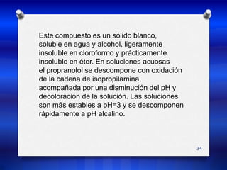 Este compuesto es un sólido blanco,soluble en agua y alcohol, ligeramenteinsoluble en cloroformo y prácticamenteinsoluble en éter. En soluciones acuosasel propranolol se descompone con oxidaciónde la cadena de isopropilamina,acompañada por una disminución del pH ydecoloración de la solución. Las solucionesson más estables a pH=3 y se descomponenrápidamente a pH alcalino. 34