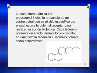 33La estructura química delpropranolol indica la presencia de uncentro quiral que es el sitio específico porel cual ocurre la unión al receptor pararealizar su acción biológica. Cada isómeropresenta un efecto farmacológico distinto;en una mezcla racémica el isómero potente como antiarrítmico.