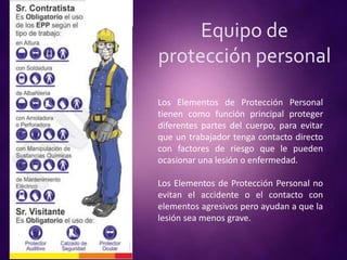 Equipo de
protección personal
Los Elementos de Protección Personal
tienen como función principal proteger
diferentes partes del cuerpo, para evitar
que un trabajador tenga contacto directo
con factores de riesgo que le pueden
ocasionar una lesión o enfermedad.
Los Elementos de Protección Personal no
evitan el accidente o el contacto con
elementos agresivos pero ayudan a que la
lesión sea menos grave.
 