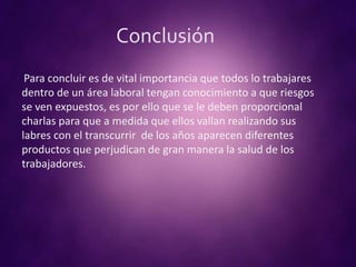 Conclusión
Para concluir es de vital importancia que todos lo trabajares
dentro de un área laboral tengan conocimiento a que riesgos
se ven expuestos, es por ello que se le deben proporcional
charlas para que a medida que ellos vallan realizando sus
labres con el transcurrir de los años aparecen diferentes
productos que perjudican de gran manera la salud de los
trabajadores.
 