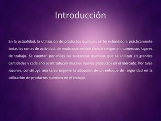 Introducción
En la actualidad, la utilización de productos químicos se ha extendido a prácticamente
todas las ramas de actividad, de modo que existen ciertos riesgos en numerosos lugares
de trabajo. Se cuentan por miles las sustancias químicas que se utilizan en grandes
cantidades y cada año se introducen muchos nuevos productos en el mercado. Por tales
razones, constituye una tarea urgente la adopción de un enfoque de seguridad en la
utilización de productos químicos en el trabajo.
 