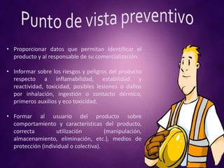 • Proporcionar datos que permitan identificar el
producto y al responsable de su comercialización.
• Informar sobre los riesgos y peligros del producto
respecto a inflamabilidad, estabilidad y
reactividad, toxicidad, posibles lesiones o daños
por inhalación, ingestión o contacto dérmico,
primeros auxilios y eco toxicidad.
• Formar al usuario del producto sobre
comportamiento y características del producto,
correcta utilización (manipulación,
almacenamiento, eliminación, etc.), medios de
protección (individual o colectiva).
 
