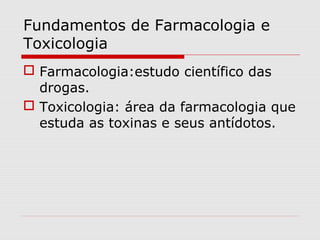 Fundamentos de Farmacologia e
Toxicologia
 Farmacologia:estudo científico das
drogas.
 Toxicologia: área da farmacologia que
estuda as toxinas e seus antídotos.

 