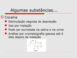 Algumas substâncias...
 Cocaína





Estimulação seguida de depressão
Uso por inalação
Pode ser excretada na saliva e na urina
Análise por cromatografia gasosa até 6
dias depois da inalação

 
