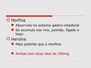  Morfina
 Absorvida no sistema gastro-intestinal
 Se acumula nos rins, pulmão, fígado e
baço

 Heroína
 Mais potente que a morfina
 Ambas tem dose letal de 200mg

 