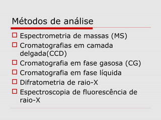 Métodos de análise
 Espectrometria de massas (MS)
 Cromatografias em camada
delgada(CCD)
 Cromatografia em fase gasosa (CG)
 Cromatografia em fase líquida
 Difratometria de raio-X
 Espectroscopia de fluorescência de
raio-X

 
