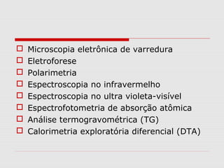 








Microscopia eletrônica de varredura
Eletroforese
Polarimetria
Espectroscopia no infravermelho
Espectroscopia no ultra violeta-visível
Espectrofotometria de absorção atômica
Análise termogravométrica (TG)
Calorimetria exploratória diferencial (DTA)

 