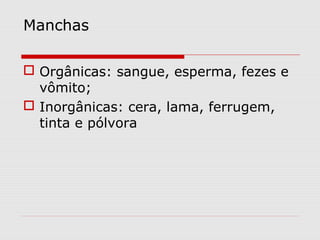 Manchas
 Orgânicas: sangue, esperma, fezes e
vômito;
 Inorgânicas: cera, lama, ferrugem,
tinta e pólvora

 