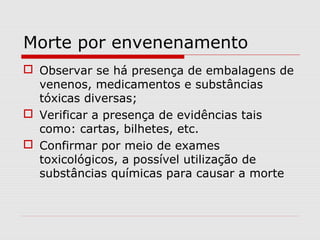 Morte por envenenamento
 Observar se há presença de embalagens de
venenos, medicamentos e substâncias
tóxicas diversas;
 Verificar a presença de evidências tais
como: cartas, bilhetes, etc.
 Confirmar por meio de exames
toxicológicos, a possível utilização de
substâncias químicas para causar a morte

 