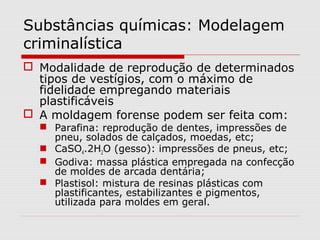 Substâncias químicas: Modelagem
criminalística
 Modalidade de reprodução de determinados
tipos de vestígios, com o máximo de
fidelidade empregando materiais
plastificáveis
 A moldagem forense podem ser feita com:

 Parafina: reprodução de dentes, impressões de
pneu, solados de calçados, moedas, etc;
 CaSO4.2H2O (gesso): impressões de pneus, etc;
 Godiva: massa plástica empregada na confecção
de moldes de arcada dentária;
 Plastisol: mistura de resinas plásticas com
plastificantes, estabilizantes e pigmentos,
utilizada para moldes em geral.

 
