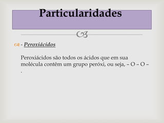 Particularidades
                        
 - Peroxiácidos

  Peroxiácidos são todos os ácidos que em sua
  molécula contêm um grupo peróxi, ou seja, – O – O –
  .
 