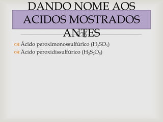 DANDO NOME AOS
   ACIDOS MOSTRADOS
        ANTES
           
 Ácido peroximonossulfúrico (H2SO5)
 Ácido peroxidissulfúrico (H2S2O5)
 