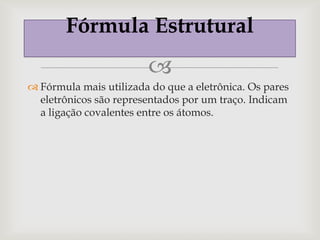 Fórmula Estrutural
                        
 Fórmula mais utilizada do que a eletrônica. Os pares
  eletrônicos são representados por um traço. Indicam
  a ligação covalentes entre os átomos.
 