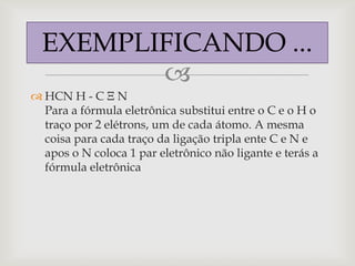 EXEMPLIFICANDO ...
         
 HCN H - C Ξ N
  Para a fórmula eletrônica substitui entre o C e o H o
  traço por 2 elétrons, um de cada átomo. A mesma
  coisa para cada traço da ligação tripla ente C e N e
  apos o N coloca 1 par eletrônico não ligante e terás a
  fórmula eletrônica
 