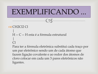 EXEMPLIFICANDO ...
         
 CH2Cl2 Cl
  |
  H -- C -- H esta é a fórmula estrutural
  |
  Cl
  Para ter a fórmula eletrônica substitui cada traço por
  um par eletrônico sendo um de cada átomo que
  fazem ligação covalente e ao redor dos átomos de
  cloro colocar em cada um 3 pares eletrônicos não
  ligantes.
 