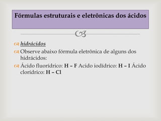 Fórmulas estruturais e eletrônicas dos ácidos

                         
 hidrácidos
 Observe abaixo fórmula eletrônica de alguns dos
  hidrácidos:
 Ácido fluorídrico: H – F Acido iodídrico: H – I Ácido
  clorídrico: H – Cl
 