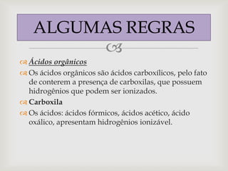 ALGUMAS REGRAS
         
 Ácidos orgânicos
 Os ácidos orgânicos são ácidos carboxílicos, pelo fato
  de conterem a presença de carboxilas, que possuem
  hidrogênios que podem ser ionizados.
 Carboxila
 Os ácidos: ácidos fórmicos, ácidos acético, ácido
  oxálico, apresentam hidrogênios ionizável.
 
