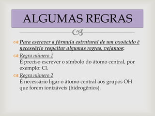 ALGUMAS REGRAS
        
 Para escrever a fórmula estrutural de um oxoácido é
  necessário respeitar algumas regras, vejamos:
 Regra número 1
  É preciso escrever o símbolo do átomo central, por
  exemplo: Cl.
 Regra número 2
  É necessário ligar o átomo central aos grupos OH
  que forem ionizáveis (hidrogênios).
 