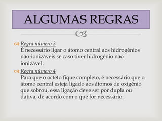 ALGUMAS REGRAS
        
 Regra número 3
  É necessário ligar o átomo central aos hidrogênios
  não-ionizáveis se caso tiver hidrogênio não
  ionizável.
 Regra número 4
  Para que o octeto fique completo, é necessário que o
  átomo central esteja ligado aos átomos de oxigênio
  que sobrou, essa ligação deve ser por dupla ou
  dativa, de acordo com o que for necessário.
 
