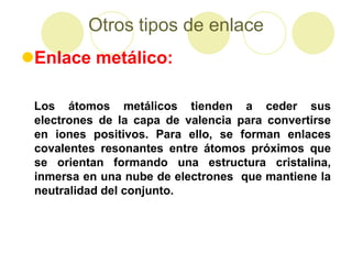 Otros tipos de enlace
Enlace metálico:

 Los átomos metálicos tienden a ceder sus
 electrones de la capa de valencia para convertirse
 en iones positivos. Para ello, se forman enlaces
 covalentes resonantes entre átomos próximos que
 se orientan formando una estructura cristalina,
 inmersa en una nube de electrones que mantiene la
 neutralidad del conjunto.
 