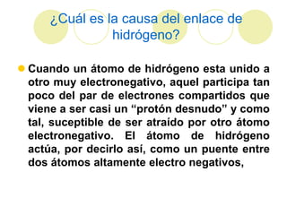 ¿Cuál es la causa del enlace de
                hidrógeno?

 Cuando un átomo de hidrógeno esta unido a
  otro muy electronegativo, aquel participa tan
  poco del par de electrones compartidos que
  viene a ser casi un “protón desnudo” y como
  tal, suceptible de ser atraído por otro átomo
  electronegativo. El átomo de hidrógeno
  actúa, por decirlo así, como un puente entre
  dos átomos altamente electro negativos,
 
