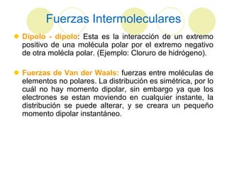 Fuerzas Intermoleculares
 Dipolo - dipolo: Esta es la interacción de un extremo
  positivo de una molécula polar por el extremo negativo
  de otra molécla polar. (Ejemplo: Cloruro de hidrógeno).

 Fuerzas de Van der Waals: fuerzas entre moléculas de
  elementos no polares. La distribución es simétrica, por lo
  cuál no hay momento dipolar, sin embargo ya que los
  electrones se estan moviendo en cualquier instante, la
  distribución se puede alterar, y se creara un pequeño
  momento dipolar instantáneo.
 