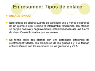 En resumen: Tipos de enlace
 ENLACE IÓNICO:

 Este enlace se origina cuando se transfiere uno o varios electrones
  de un átomo a otro. Debido al intercambio electrónico, los átomos
  se cargan positiva y negativamente, estableciéndose así una fuerza
  de atracción electrostática que los enlaza.

 Se forma entre dos átomos con una apreciable diferencia de
  electronegatividades, los elementos de los grupos I y II A forman
  enlaces iónicos con los elementos de los grupos VI y VII A.
 