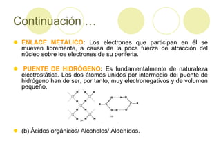 Continuación …
 ENLACE METÁLICO: Los electrones que participan en él se
  mueven libremente, a causa de la poca fuerza de atracción del
  núcleo sobre los electrones de su periferia.

 PUENTE DE HIDRÓGENO: Es fundamentalmente de naturaleza
  electrostática. Los dos átomos unidos por intermedio del puente de
  hidrógeno han de ser, por tanto, muy electronegativos y de volumen
  pequeño.




 (b) Ácidos orgánicos/ Alcoholes/ Aldehídos.
 