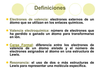Definiciones

 Electrones de valencia: electrones externos de un
  átomo que se utilizan en los enlaces químicos.

 Valencia electroquímica: número de electrones que
  ha perdido o ganado un átomo para transformarse
  en ión.

 Carga Formal: diferencia entre los electrones de
  valencia de un átomo aislado y el número de
  electrones asignados al átomo en una estructura de
  Lewis.

 Resonancia: el uso de dos o más estructuras de
  Lewis para representar una molécula específica.
 