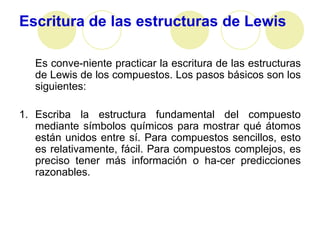 Escritura de las estructuras de Lewis

   Es conve-niente practicar la escritura de las estructuras
   de Lewis de los compuestos. Los pasos básicos son los
   siguientes:

1. Escriba la estructura fundamental del compuesto
   mediante símbolos químicos para mostrar qué átomos
   están unidos entre sí. Para compuestos sencillos, esto
   es relativamente, fácil. Para compuestos complejos, es
   preciso tener más información o ha-cer predicciones
   razonables.
 