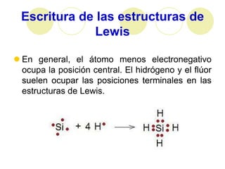 Escritura de las estructuras de
               Lewis

 En general, el átomo menos electronegativo
  ocupa la posición central. El hidrógeno y el flúor
  suelen ocupar las posiciones terminales en las
  estructuras de Lewis.
 