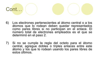 Cont…

6)   Los electrones pertenecientes al átomo central o a los
     átomos que lo rodean deben quedar representados
     como pares libres si no participan en el enlace. El
     número total de electrones empleados es el que se
     determinó en el paso 2.

7)   Si no se cumple la regla del octeto para el átomo
     central, agregue dobles o triples enlaces entre este
     átomo y los que lo rodean usando los pares libres de
     estos últimos.
 