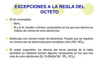 EXCEPCIONES A LA REGLA DEL
               OCTETO
 El ión incompleto:
    BeH2
    B y el Al, tienden a formar compuestos en los que sus átomos se
      rodean de menos de ocho electrones.

 Moléculas con número impar de electrones: Puesto que se requiere
  un número par de electrones para completar ocho (NO, NO2).

 El octeto expandido: los átomos del tercer período de la tabla
  periódica en adelante forman algunos compuestos en los que hay
  más de ocho electrones (Ej: S=[Ne]3s23p4, SF6, SCl2)
 