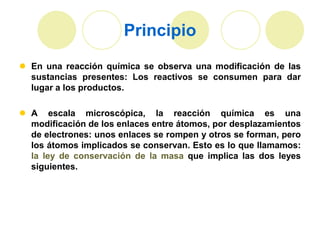 Principio
 En una reacción química se observa una modificación de las
  sustancias presentes: Los reactivos se consumen para dar
  lugar a los productos.

 A escala microscópica, la reacción química es una
  modificación de los enlaces entre átomos, por desplazamientos
  de electrones: unos enlaces se rompen y otros se forman, pero
  los átomos implicados se conservan. Esto es lo que llamamos:
  la ley de conservación de la masa que implica las dos leyes
  siguientes.
 