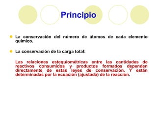 Principio

 La conservación del número de átomos de cada elemento
  químico.

 La conservación de la carga total:

  Las relaciones estequiométricas entre las cantidades de
  reactivos consumidos y productos formados dependen
  directamente de estas leyes de conservación. Y están
  determinadas por la ecuación (ajustada) de la reacción.
 