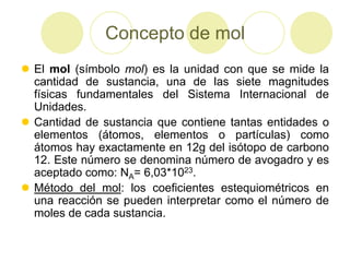 Concepto de mol
 El mol (símbolo mol) es la unidad con que se mide la
  cantidad de sustancia, una de las siete magnitudes
  físicas fundamentales del Sistema Internacional de
  Unidades.
 Cantidad de sustancia que contiene tantas entidades o
  elementos (átomos, elementos o partículas) como
  átomos hay exactamente en 12g del isótopo de carbono
  12. Este número se denomina número de avogadro y es
  aceptado como: NA= 6,03*1023.
 Método del mol: los coeficientes estequiométricos en
  una reacción se pueden interpretar como el número de
  moles de cada sustancia.
 