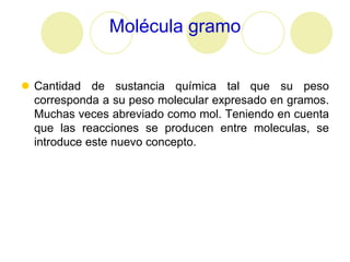 Molécula gramo


 Cantidad de sustancia química tal que su peso
  corresponda a su peso molecular expresado en gramos.
  Muchas veces abreviado como mol. Teniendo en cuenta
  que las reacciones se producen entre moleculas, se
  introduce este nuevo concepto.
 